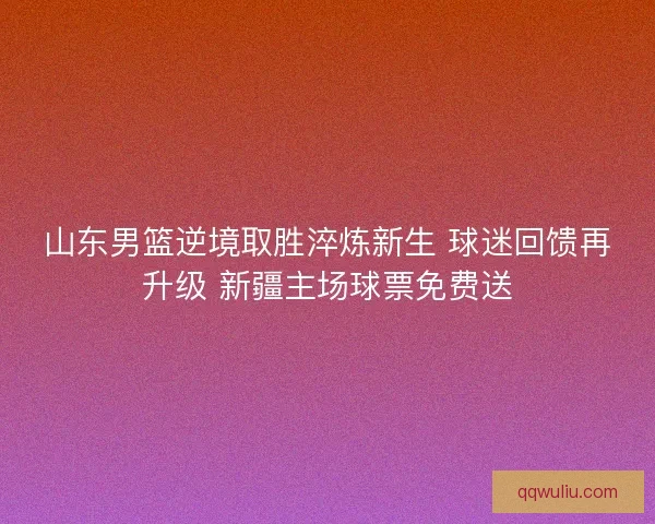 山东男篮逆境取胜淬炼新生 球迷回馈再升级 新疆主场球票免费送