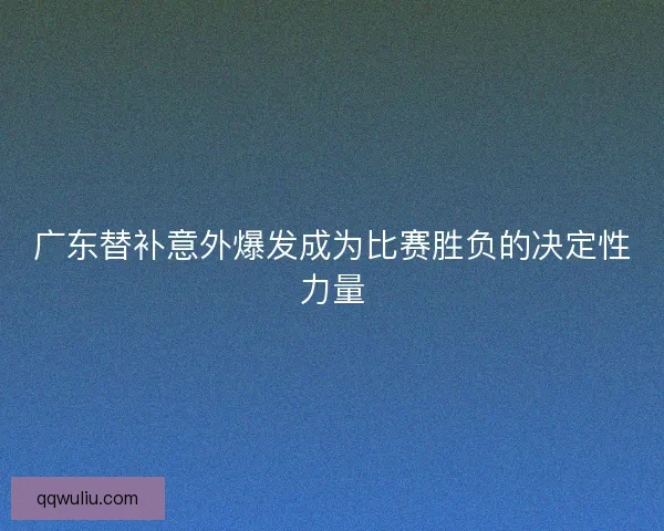广东替补意外爆发成为比赛胜负的决定性力量