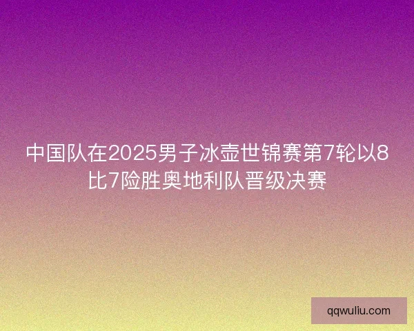 中国队在2025男子冰壶世锦赛第7轮以8比7险胜奥地利队晋级决赛
