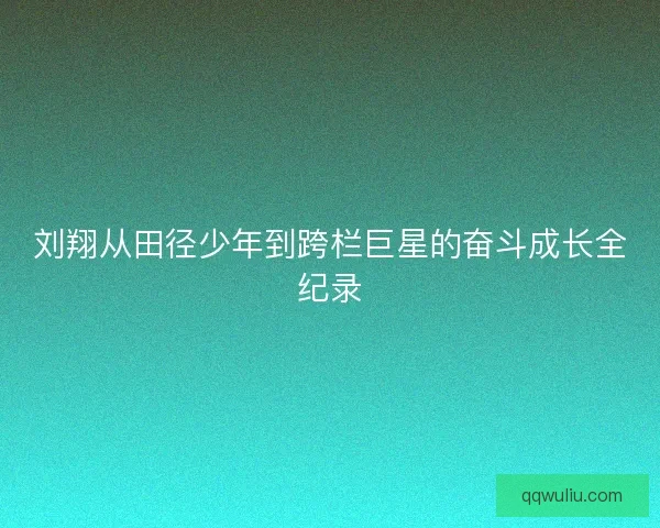 刘翔从田径少年到跨栏巨星的奋斗成长全纪录