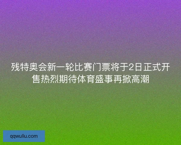 残特奥会新一轮比赛门票将于2日正式开售热烈期待体育盛事再掀高潮